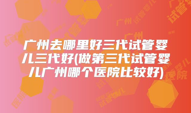 广州去哪里好三代试管婴儿三代好(做第三代试管婴儿广州哪个医院比较好)