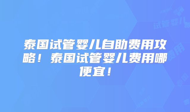 泰国试管婴儿自助费用攻略！泰国试管婴儿费用哪便宜！