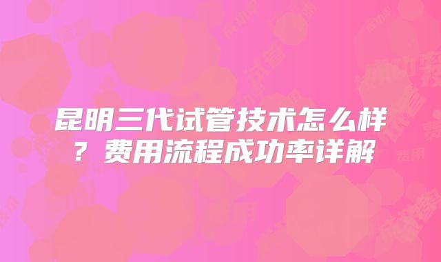 昆明三代试管技术怎么样?费用流程成功率详解