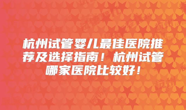 杭州试管婴儿最佳医院推荐及选择指南！杭州试管哪家医院比较好！