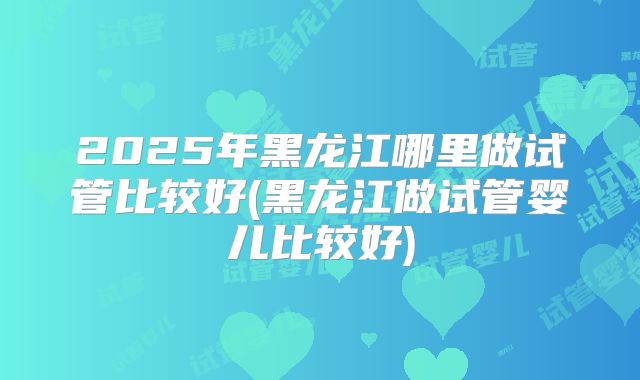 2025年黑龙江哪里做试管比较好(黑龙江做试管婴儿比较好)