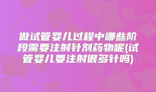 做试管婴儿过程中哪些阶段需要注射针剂药物呢(试管婴儿要注射很多针吗)