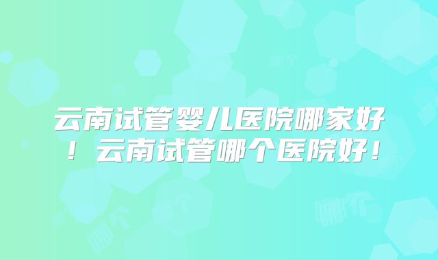 云南试管婴儿医院哪家好！云南试管哪个医院好！