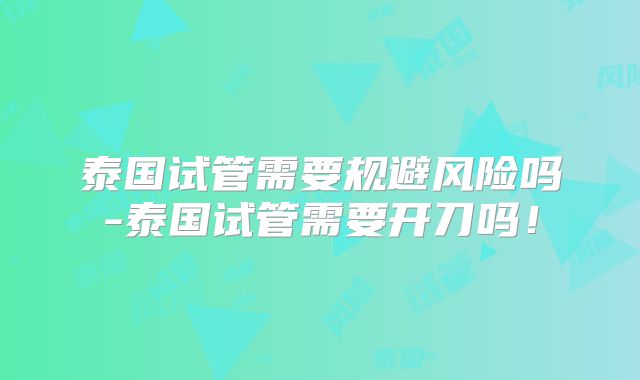 泰国试管需要规避风险吗-泰国试管需要开刀吗!