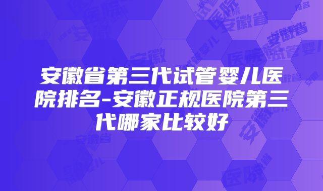 安徽省第三代试管婴儿医院排名-安徽正规医院第三代哪家比较好