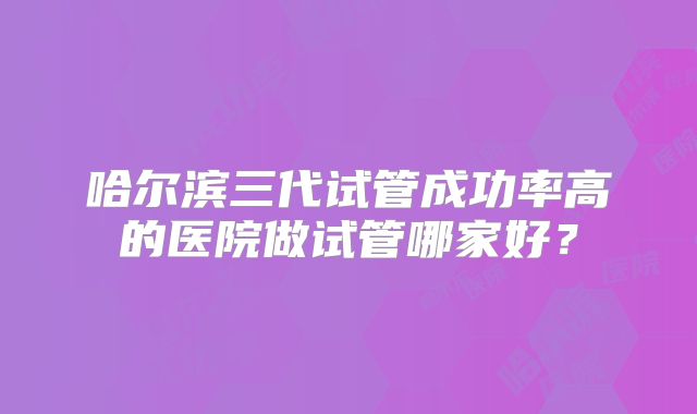 哈尔滨三代试管成功率高的医院做试管哪家好？
