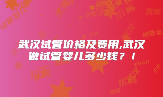 武汉试管价格及费用,武汉做试管婴儿多少钱？！