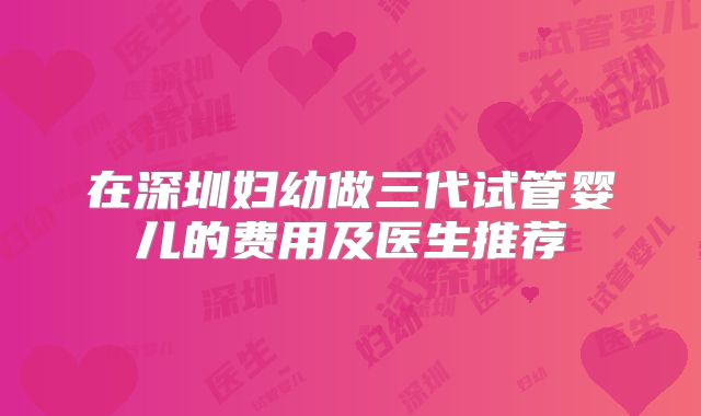 在深圳妇幼做三代试管婴儿的费用及医生推荐