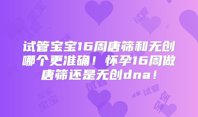 试管宝宝16周唐筛和无创哪个更准确！怀孕16周做唐筛还是无创dna！