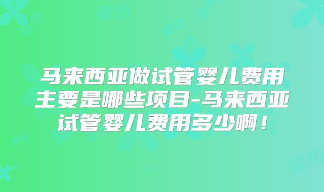 马来西亚做试管婴儿费用主要是哪些项目-马来西亚试管婴儿费用多少啊!