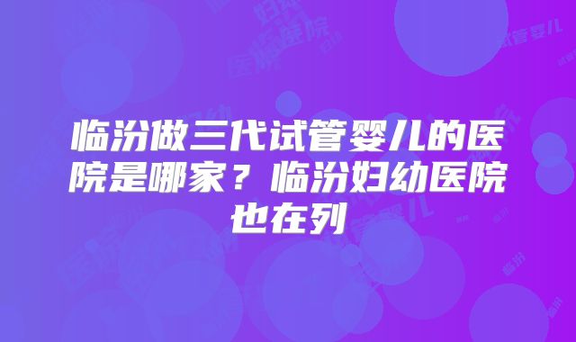 临汾做三代试管婴儿的医院是哪家？临汾妇幼医院也在列