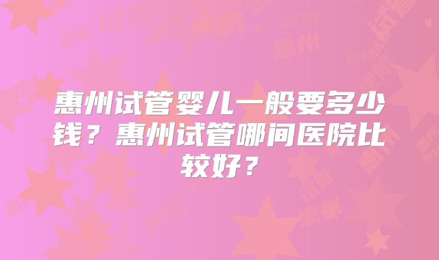 惠州试管婴儿一般要多少钱？惠州试管哪间医院比较好？