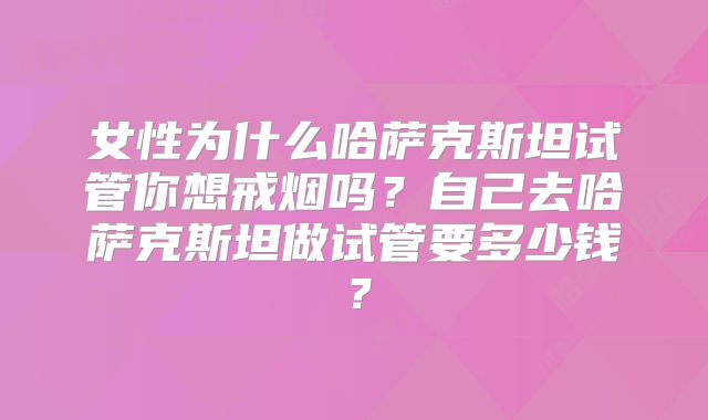 女性为什么哈萨克斯坦试管你想戒烟吗？自己去哈萨克斯坦做试管要多少钱？