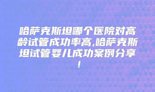 哈萨克斯坦哪个医院对高龄试管成功率高,哈萨克斯坦试管婴儿成功案例分享!