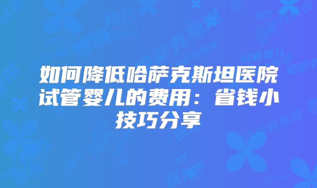 如何降低哈萨克斯坦医院试管婴儿的费用：省钱小技巧分享