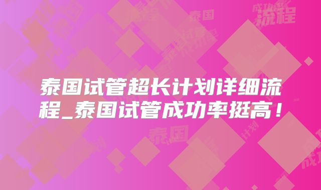 泰国试管超长计划详细流程_泰国试管成功率挺高！