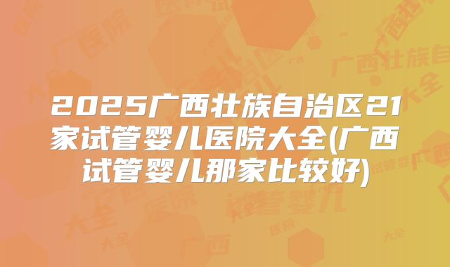 2025广西壮族自治区21家试管婴儿医院大全(广西试管婴儿那家比较好)