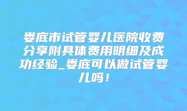 娄底市试管婴儿医院收费分享附具体费用明细及成功经验_娄底可以做试管婴儿吗！