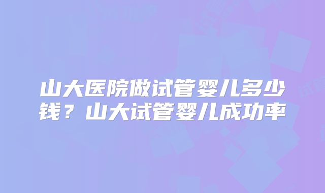 山大医院做试管婴儿多少钱?山大试管婴儿成功率