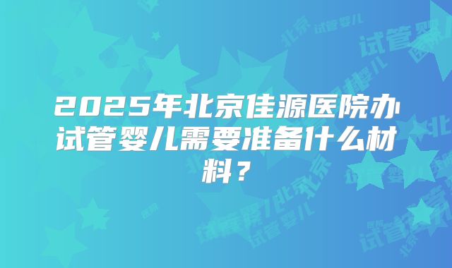 2025年北京佳源医院办试管婴儿需要准备什么材料？