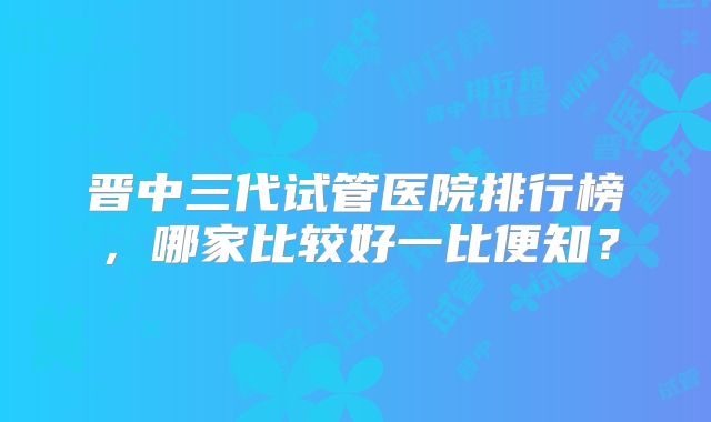 晋中三代试管医院排行榜，哪家比较好一比便知？