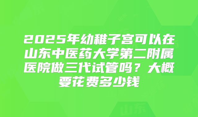 2025年幼稚子宫可以在山东中医药大学第二附属医院做三代试管吗？大概要花费多少钱