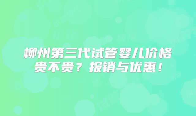 柳州第三代试管婴儿价格贵不贵?报销与优惠!