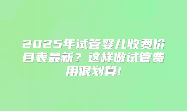 2025年试管婴儿收费价目表最新？这样做试管费用很划算!