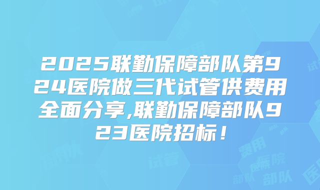 2025联勤保障部队第924医院做三代试管供费用全面分享,联勤保障部队923医院招标!