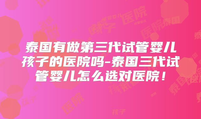泰国有做第三代试管婴儿孩子的医院吗-泰国三代试管婴儿怎么选对医院！