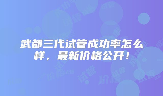 武都三代试管成功率怎么样,最新价格公开!