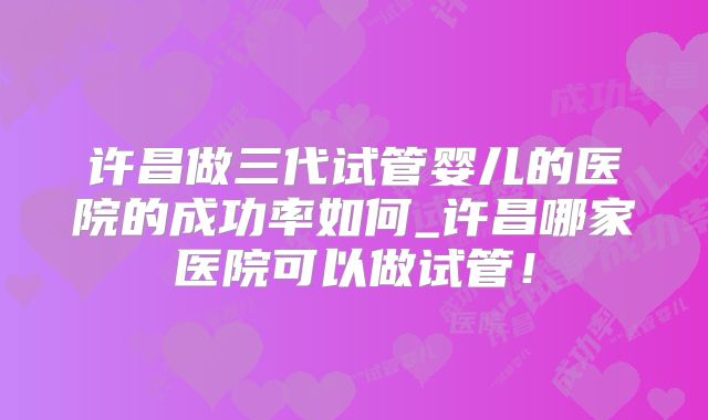 许昌做三代试管婴儿的医院的成功率如何_许昌哪家医院可以做试管！