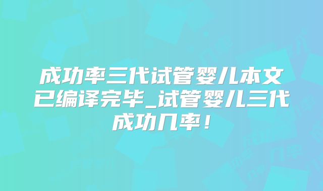 成功率三代试管婴儿本文已编译完毕_试管婴儿三代成功几率！