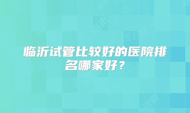 临沂试管比较好的医院排名哪家好?