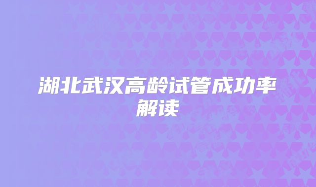 湖北武汉高龄试管成功率解读