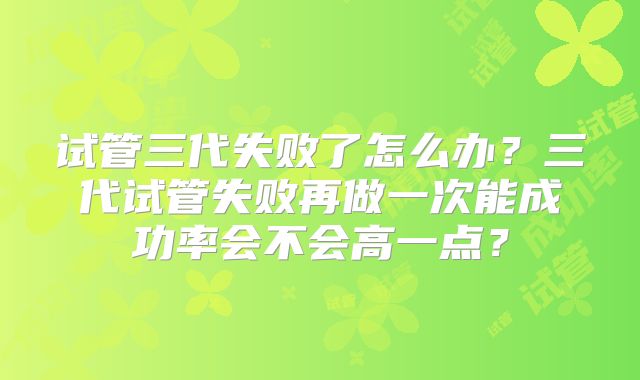 试管三代失败了怎么办？三代试管失败再做一次能成功率会不会高一点？