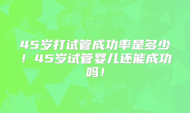 45岁打试管成功率是多少!45岁试管婴儿还能成功吗!