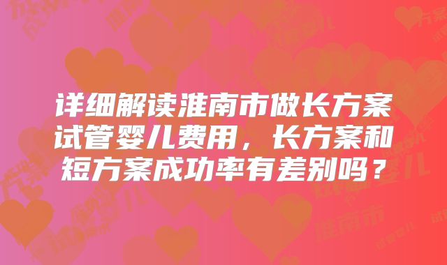 详细解读淮南市做长方案试管婴儿费用,长方案和短方案成功率有差别吗?