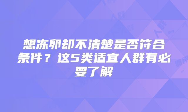 想冻卵却不清楚是否符合条件？这5类适宜人群有必要了解
