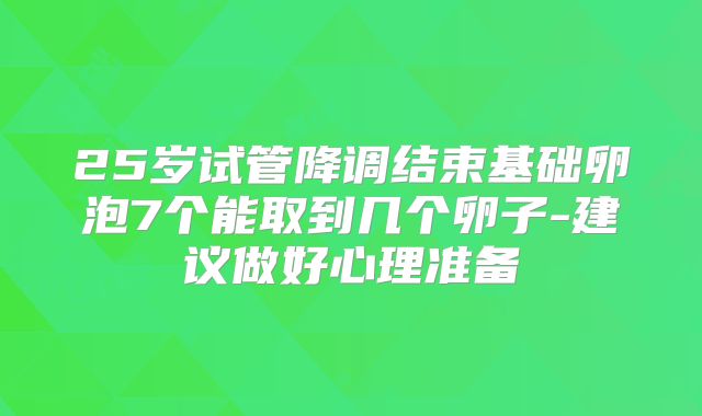 25岁试管降调结束基础卵泡7个能取到几个卵子-建议做好心理准备