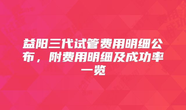 益阳三代试管费用明细公布,附费用明细及成功率一览