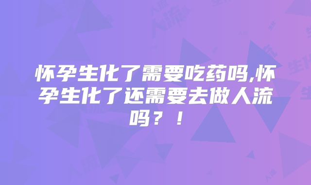 怀孕生化了需要吃药吗,怀孕生化了还需要去做人流吗？！