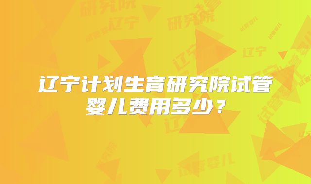 辽宁计划生育研究院试管婴儿费用多少？