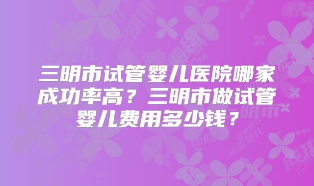 三明市试管婴儿医院哪家成功率高？三明市做试管婴儿费用多少钱？