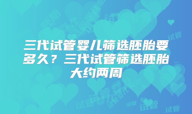 三代试管婴儿筛选胚胎要多久？三代试管筛选胚胎大约两周