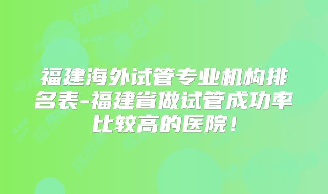 福建海外试管专业机构排名表-福建省做试管成功率比较高的医院!
