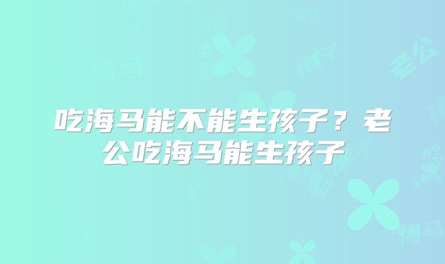 吃海马能不能生孩子？老公吃海马能生孩子
