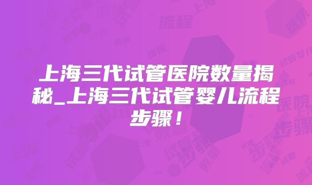 上海三代试管医院数量揭秘_上海三代试管婴儿流程步骤!