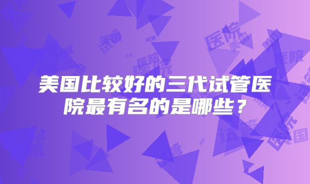 美国比较好的三代试管医院最有名的是哪些？