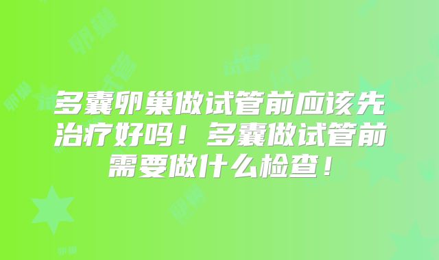 多囊卵巢做试管前应该先治疗好吗!多囊做试管前需要做什么检查!